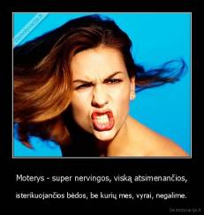 Moterys - super nervingos, viską atsimenančios, - isterikuojančios bėdos, be kurių mes, vyrai, negalime.