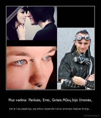 Mus vadina: Pankais, Emo, Gotais.Mūsų bijo žmonės, - bet ar kas pagalvojo, jog stilius neparodo kokios emocijos slepiasi širdyje...