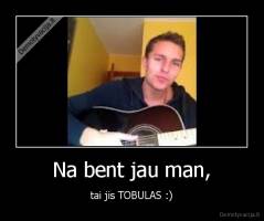Na bent jau man, - tai jis TOBULAS :)