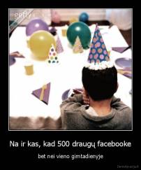 Na ir kas, kad 500 draugų facebooke - bet nei vieno gimtadienyje