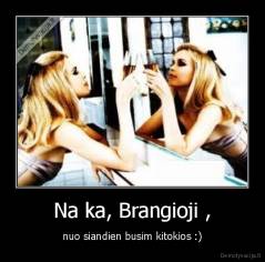 Na ka, Brangioji , - nuo siandien busim kitokios :)