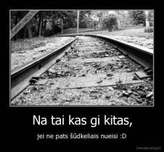 Na tai kas gi kitas, - jei ne pats šūdkeliais nueisi :D