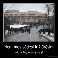 Negi mes sėdėsi ir žiūrėsim - Kaip jie žlugdo musų tautą?