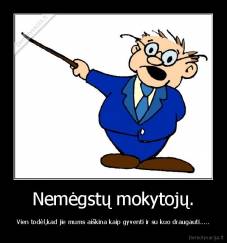 Nemėgstų mokytojų. - Vien todėl,kad jie mums aiškina kaip gyventi ir su kuo draugauti.....