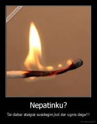 Nepatinku? - Tai dabar staigiai susidegini,kol dar ugnis dega!!!