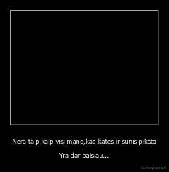 Nera taip kaip visi mano,kad kates ir sunis piksta - Yra dar baisiau...