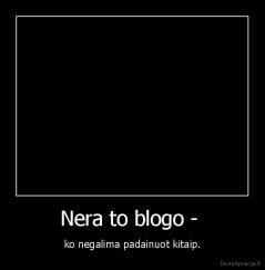 Nera to blogo -  - ko negalima padainuot kitaip.