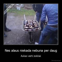Nes alaus niekada nebuna per daug - Aukso verti zodziai