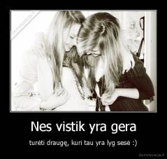 Nes vistik yra gera - turėti draugę, kuri tau yra lyg sesė :)