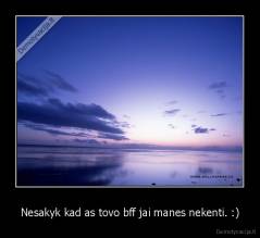 Nesakyk kad as tovo bff jai manes nekenti. :) - 
