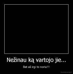 Nežinau ką vartojo jie... - Bet aš irgi to noriu!!!
