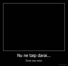 Nu ne taip darai... - Žiūrėk kaip reikia!