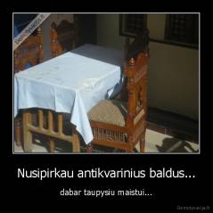 Nusipirkau antikvarinius baldus... - dabar taupysiu maistui...