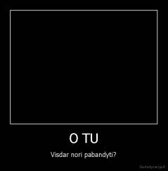 O TU - Visdar nori pabandyti?