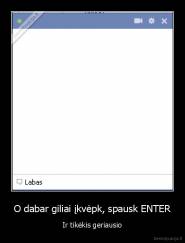 O dabar giliai įkvėpk, spausk ENTER - Ir tikėkis geriausio