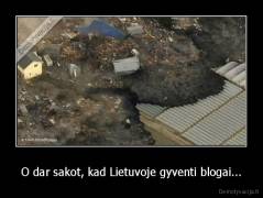 O dar sakot, kad Lietuvoje gyventi blogai... - 