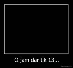 O jam dar tik 13... - 