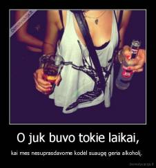 O juk buvo tokie laikai, - kai mes nesuprasdavome kodėl suaugę geria alkoholį. 