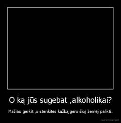 O ką jūs sugebat ,alkoholikai? - Mažiau gerkit ,o stenkitės kažką gero šioj žemėj palikti.