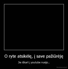 O ryte atsikėlę, į save pažiūrėję - Jie iškart į youtube nuėjo..