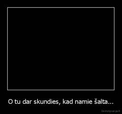 O tu dar skundies, kad namie šalta... - 