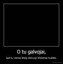 O tu galvojai, - kad tu vienas šitaip dainuoji būdamas tualete.
