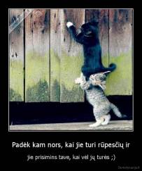 Padėk kam nors, kai jie turi rūpesčių ir -  jie prisimins tave, kai vėl jų turės ;)