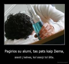 Pagirios su alumi, tas pats kaip žiema, - sisioti į kelnes, kol sisioji tol šilta.
