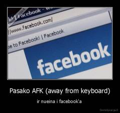 Pasako AFK (away from keyboard) - ir nueina i facebook'a 
