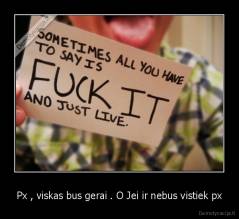 Px , viskas bus gerai . O Jei ir nebus vistiek px - 