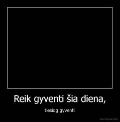 Reik gyventi šia diena, - tiesiog gyventi