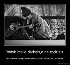 Rodyk meile darbais,o ne zodziais. - Tada nebereiks sakyti tu nuvalkiotu,banaliu zodziu "As tave myliu".