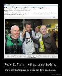 Rudy: Ei, Mama, nežinau ką net bedaryti, - mane pasitiko tie patys du broliai kur dave man į galvą..