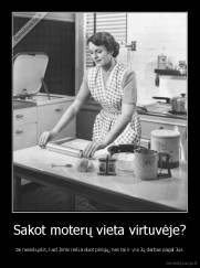 Sakot moterų vieta virtuvėje? - tai nesiskųskit, kad Joms reikia duot pinigų, nes tai ir yra Jų darbas pagal Jus