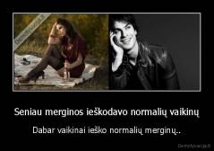 Seniau merginos ieškodavo normalių vaikinų - Dabar vaikinai ieško normalių merginų..