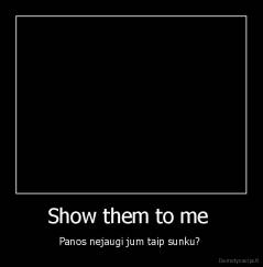 Show them to me  - Panos nejaugi jum taip sunku? 