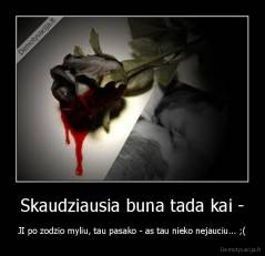 Skaudziausia buna tada kai - - JI po zodzio myliu, tau pasako - as tau nieko nejauciu... ;(