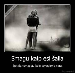 Smagu kaip esi šalia - bet dar smagiau kaip taves isvis nera