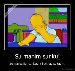 Su manim sunku! - Be manęs dar sunkiau ir liudniau su tavim.