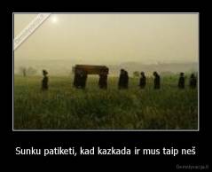 Sunku patiketi, kad kazkada ir mus taip neš - 