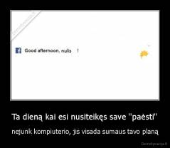 Ta dieną kai esi nusiteikęs save ''paėsti'' - nejunk kompiuterio, jis visada sumaus tavo planą