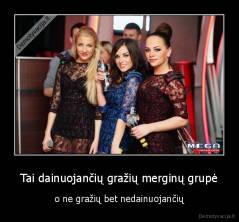 Tai dainuojančių gražių merginų grupė - o ne gražių bet nedainuojančių