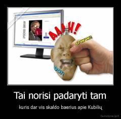 Tai norisi padaryti tam - kuris dar vis skaldo baerius apie Kubilių