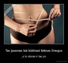 Tas jausmas kai kūdinasi lieknas žmogus - ,o tu storas ir tau px