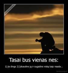 Tasai bus vienas nes: - 1) jis dings 2) Įskaudins ją ir sugadins viską kaip visada...