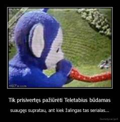 Tik prisivertęs pažiūrėti Teletabius būdamas - suaugęs supratau, ant kiek žalingas tas serialas...
