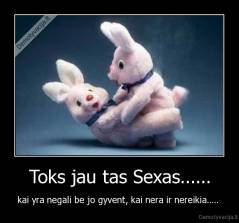 Toks jau tas Sexas...... - kai yra negali be jo gyvent, kai nera ir nereikia..... 