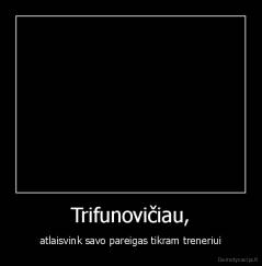 Trifunovičiau, - atlaisvink savo pareigas tikram treneriui