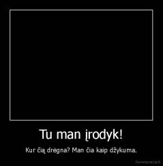 Tu man įrodyk! - Kur čią drėgna? Man čia kaip džykuma.