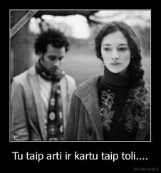 Tu taip arti ir kartu taip toli.... - 